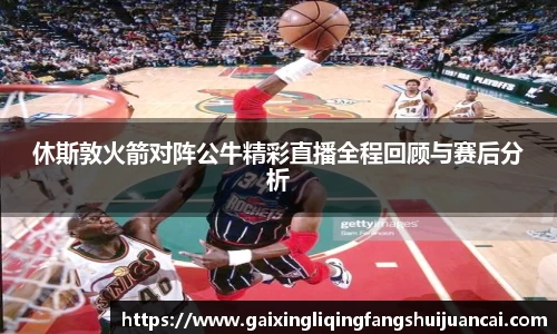 休斯敦火箭对阵公牛精彩直播全程回顾与赛后分析